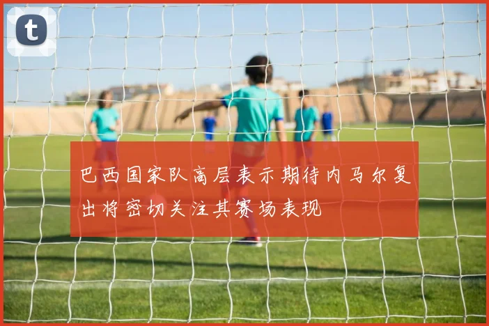巴西国家队高层表示期待内马尔复出将密切关注其赛场表现