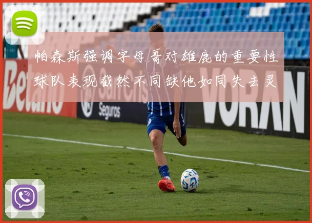 帕森斯强调字母哥对雄鹿的重要性球队表现截然不同缺他如同失去灵魂