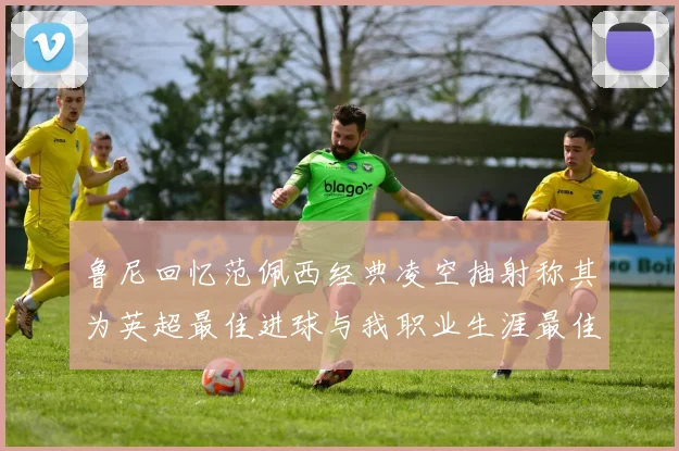 鲁尼回忆范佩西经典凌空抽射称其为英超最佳进球与我职业生涯最佳传球结合