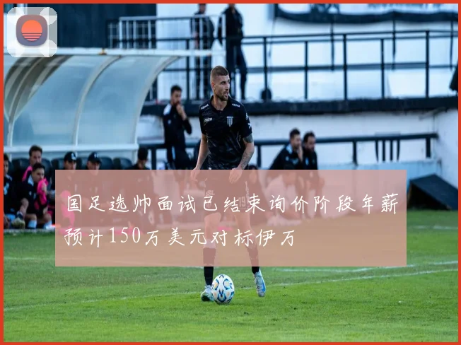 国足选帅面试已结束询价阶段年薪预计150万美元对标伊万