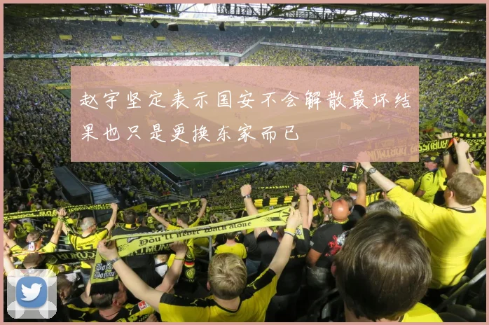 赵宇坚定表示国安不会解散最坏结果也只是更换东家而已
