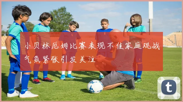 小贝林厄姆比赛表现不佳家庭观战气氛紧张引发关注