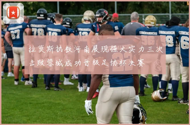 拉莫斯执教河南展现强大实力三次击败蓉城成功晋级足协杯决赛