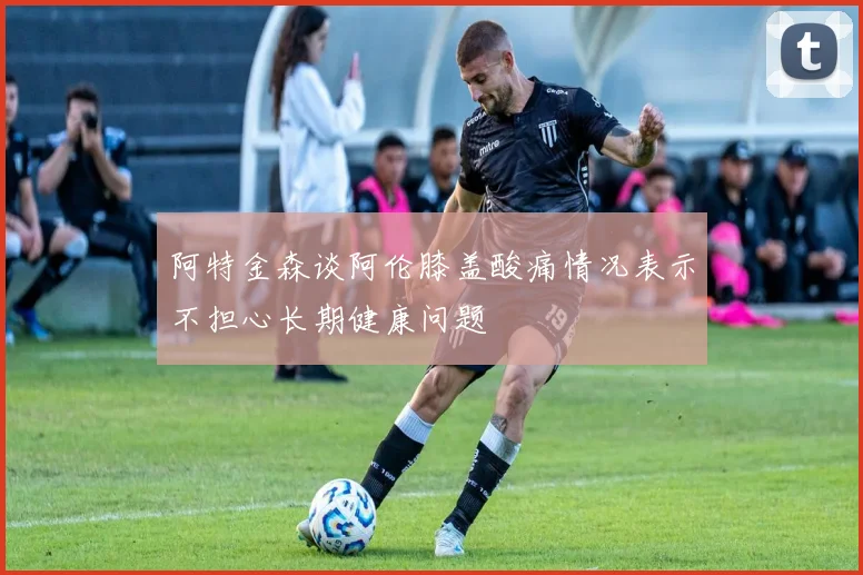 阿特金森谈阿伦膝盖酸痛情况表示不担心长期健康问题