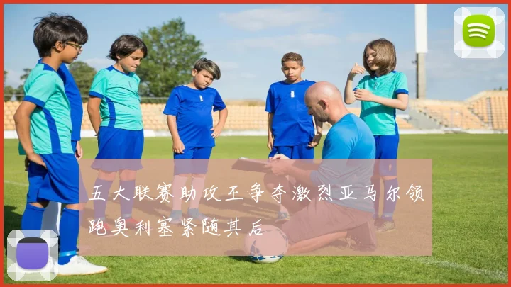 五大联赛助攻王争夺激烈亚马尔领跑奥利塞紧随其后