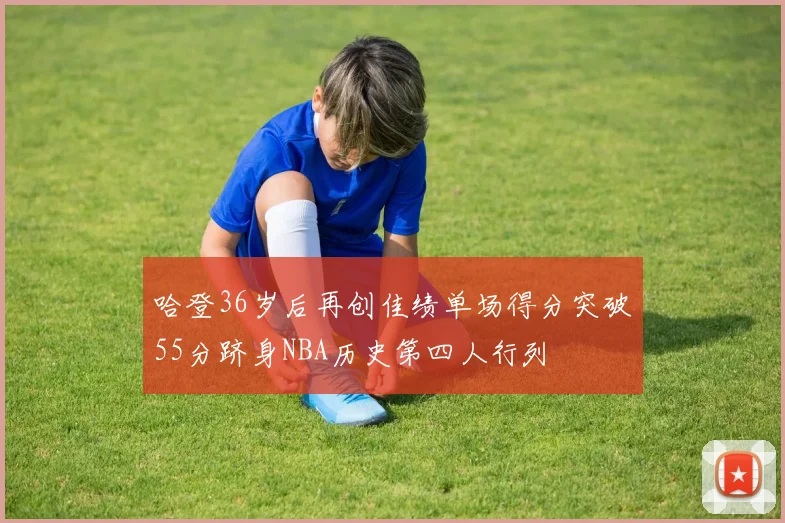 哈登36岁后再创佳绩单场得分突破55分跻身NBA历史第四人行列