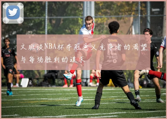 文班谈NBA杯夺冠意义竞争者的渴望与每场胜利的追求