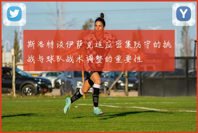 斯洛特谈伊萨克适应密集防守的挑战与球队战术调整的重要性