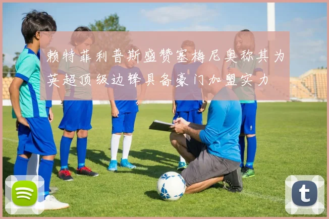 赖特菲利普斯盛赞塞梅尼奥称其为英超顶级边锋具备豪门加盟实力