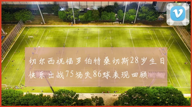 切尔西祝福罗伯特桑切斯28岁生日快乐出战75场失86球表现回顾