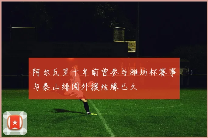 阿尔瓦罗十年前曾参与潍坊杯赛事与泰山绯闻外援结缘已久