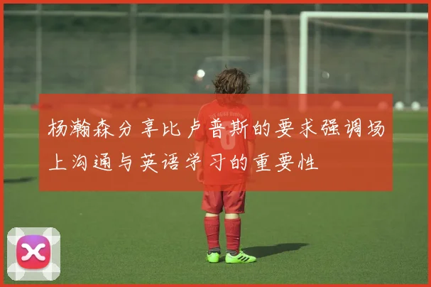杨瀚森分享比卢普斯的要求强调场上沟通与英语学习的重要性