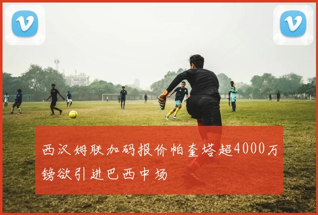 西汉姆联加码报价帕奎塔超4000万镑欲引进巴西中场