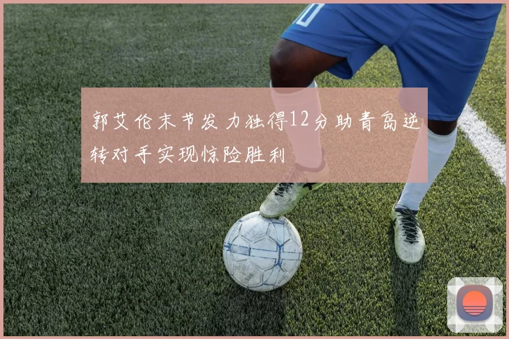 郭艾伦末节发力独得12分助青岛逆转对手实现惊险胜利