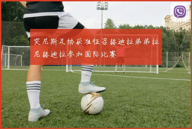突尼斯足协获准征召赫迪拉弟弟拉尼赫迪拉参加国际比赛