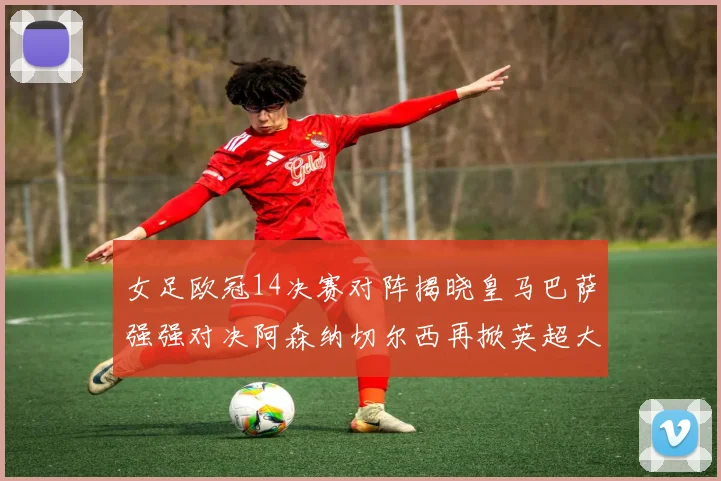 女足欧冠14决赛对阵揭晓皇马巴萨强强对决阿森纳切尔西再掀英超大战