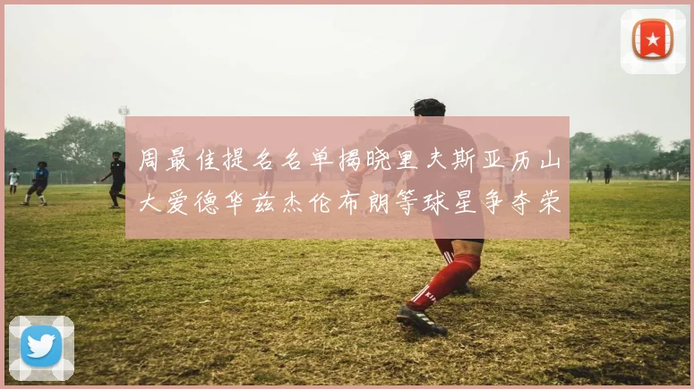 周最佳提名名单揭晓里夫斯亚历山大爱德华兹杰伦布朗等球星争夺荣誉