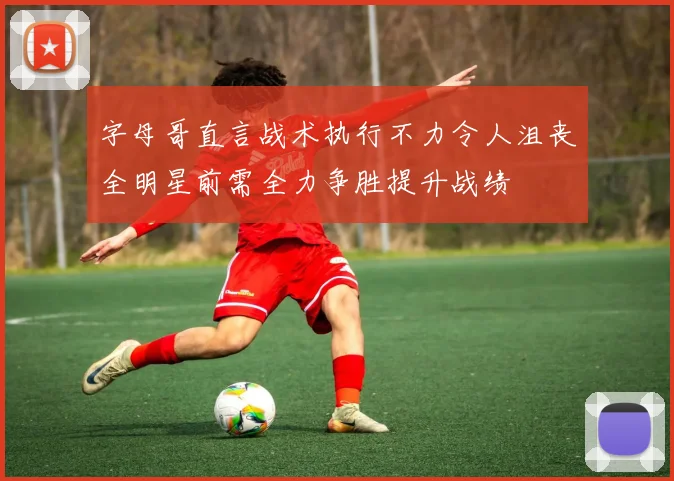 字母哥直言战术执行不力令人沮丧全明星前需全力争胜提升战绩