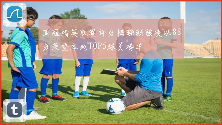 亚冠精英联赛评分揭晓颜骏凌以88分荣登本轮TOP5球员榜单