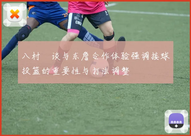 八村塁谈与东詹合作体验强调接球投篮的重要性与打法调整