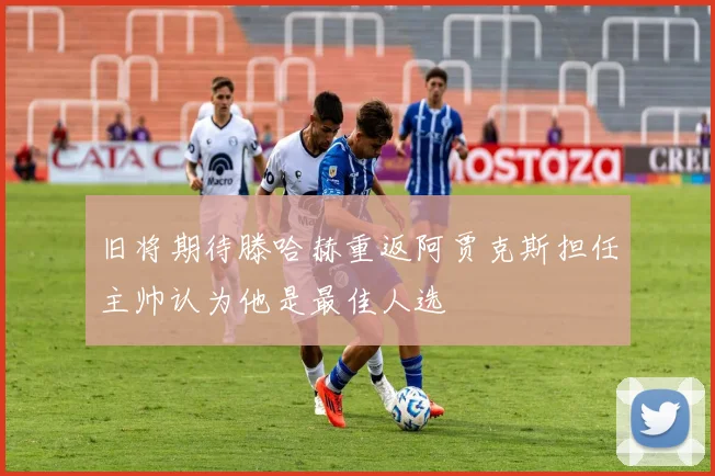 旧将期待滕哈赫重返阿贾克斯担任主帅认为他是最佳人选