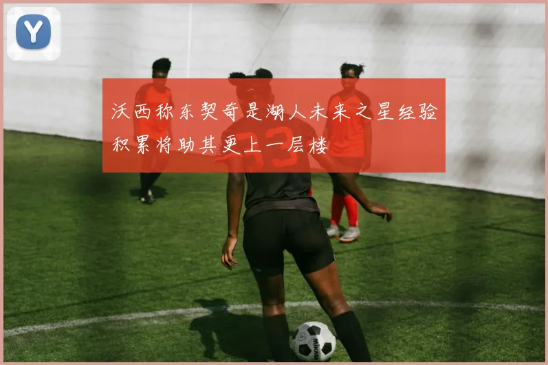 沃西称东契奇是湖人未来之星经验积累将助其更上一层楼