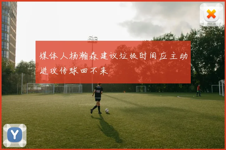 媒体人杨瀚森建议垃圾时间应主动进攻传球回不来
