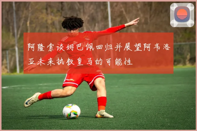 阿隆索谈姆巴佩回归并展望阿韦洛亚未来执教皇马的可能性