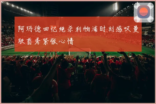 阿玛德回忆绝杀利物浦时刻感叹曼联首秀紧张心情