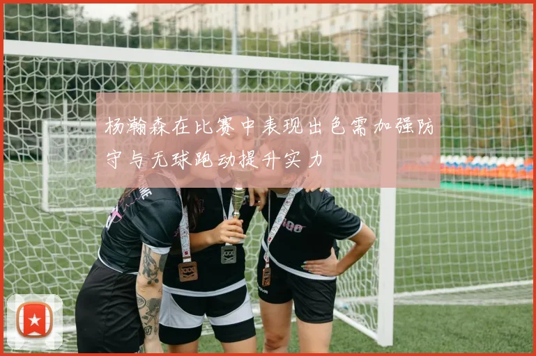 杨瀚森在比赛中表现出色需加强防守与无球跑动提升实力