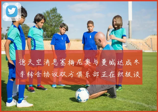 德天空消息塞梅尼奥与曼城达成冬季转会协议双方俱乐部正在积极谈判中