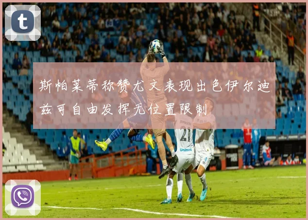 斯帕莱蒂称赞尤文表现出色伊尔迪兹可自由发挥无位置限制